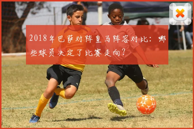 2018年巴萨对阵皇马阵容对比：哪些球员决定了比赛走向？