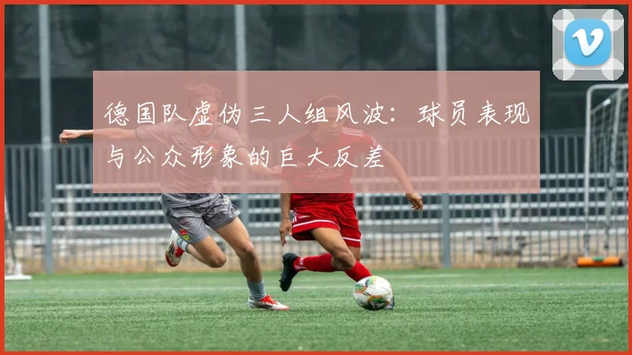 德国队虚伪三人组风波：球员表现与公众形象的巨大反差