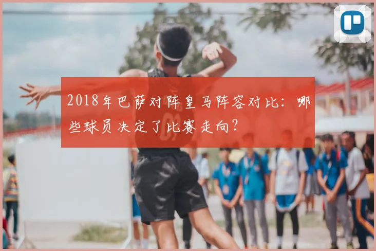 2018年巴萨对阵皇马阵容对比：哪些球员决定了比赛走向？