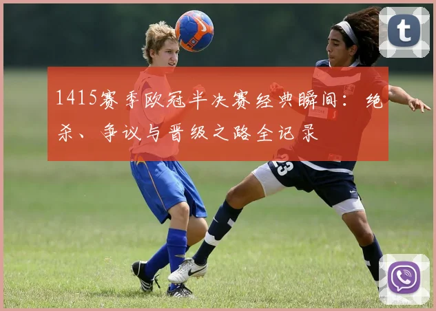 1415赛季欧冠半决赛经典瞬间：绝杀、争议与晋级之路全记录