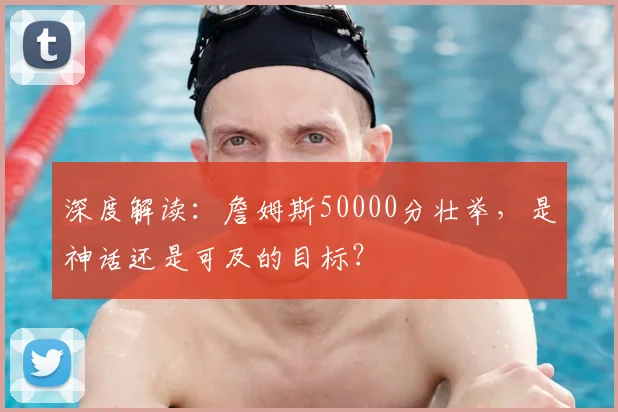 深度解读：詹姆斯50000分壮举，是神话还是可及的目标？