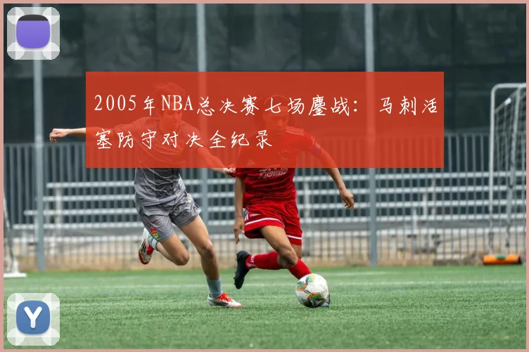 2005年NBA总决赛七场鏖战：马刺活塞防守对决全纪录