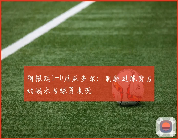 阿根廷1-0厄瓜多尔:制胜进球背后的战术与球员表现