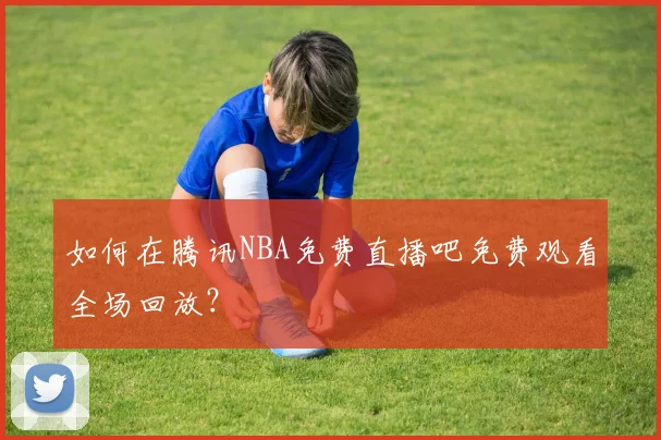 如何在腾讯NBA免费直播吧免费观看全场回放？
