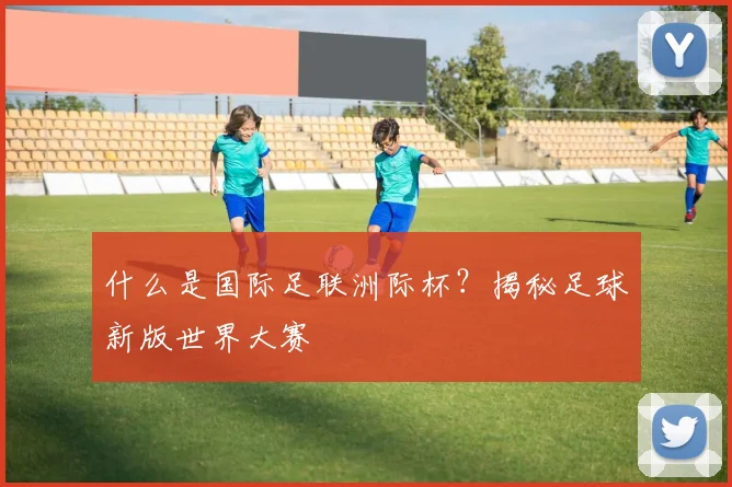 什么是国际足联洲际杯？揭秘足球新版世界大赛
