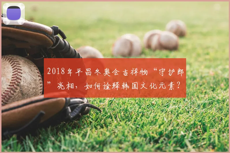 2018年平昌冬奥会吉祥物“守护郎”亮相，如何诠释韩国文化元素？
