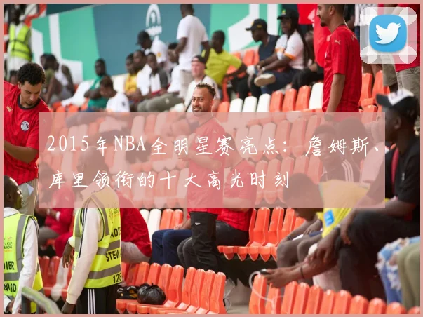 2015年NBA全明星赛亮点：詹姆斯、库里领衔的十大高光时刻