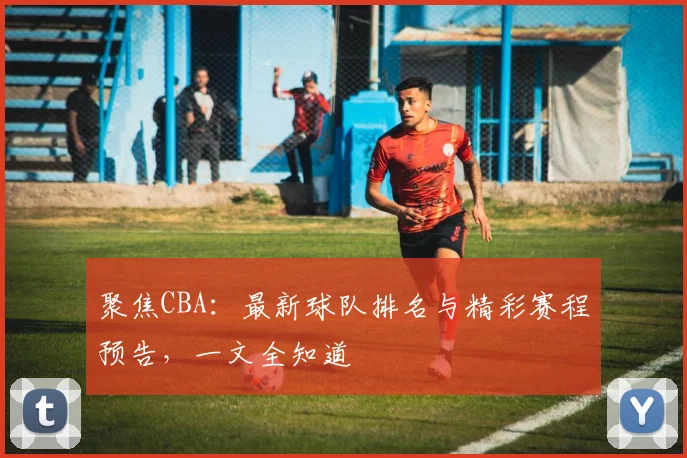 聚焦CBA：最新球队排名与精彩赛程预告，一文全知道