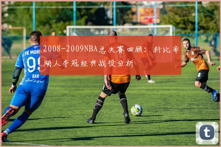 2008-2009NBA总决赛回顾：科比率湖人夺冠经典战役分析