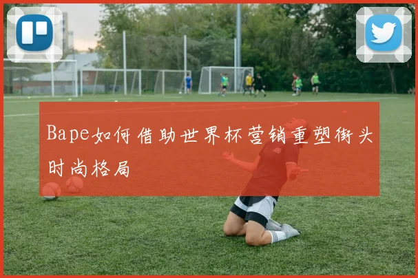 Bape如何借助世界杯营销重塑街头时尚格局