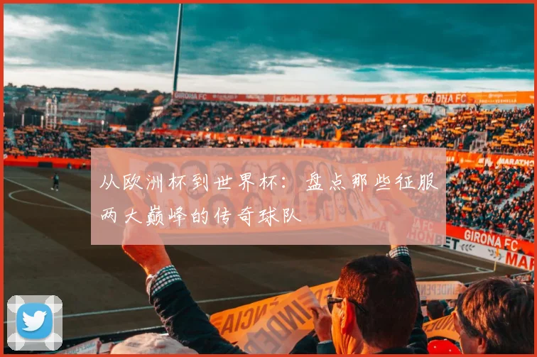 从欧洲杯到世界杯：盘点那些征服两大巅峰的传奇球队