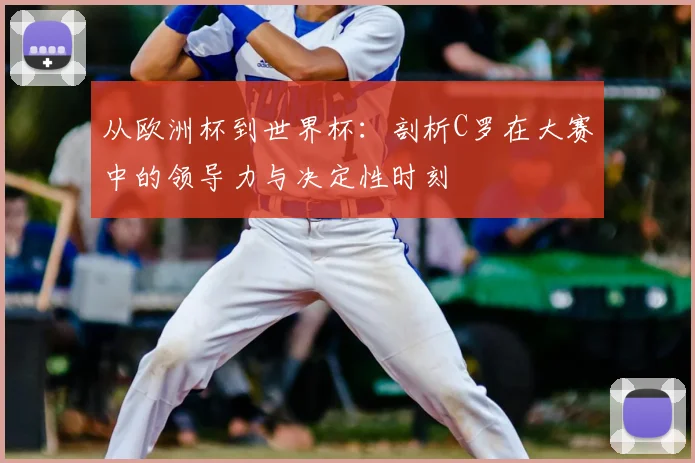 从欧洲杯到世界杯：剖析C罗在大赛中的领导力与决定性时刻