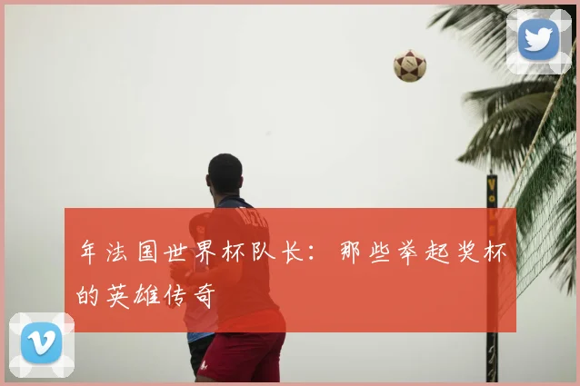 年法国世界杯队长:那些举起奖杯的英雄传奇
