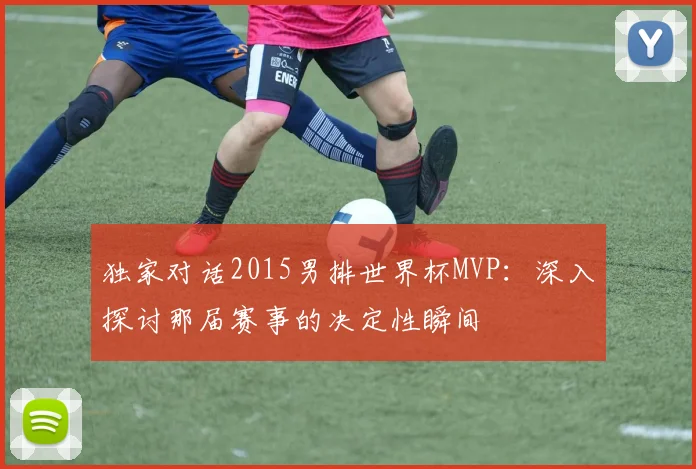 独家对话2015男排世界杯MVP：深入探讨那届赛事的决定性瞬间