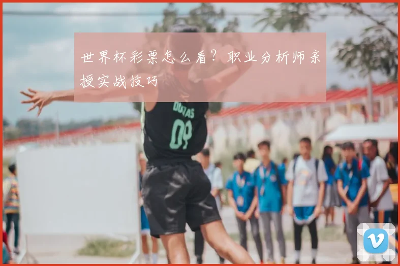世界杯彩票怎么看？职业分析师亲授实战技巧