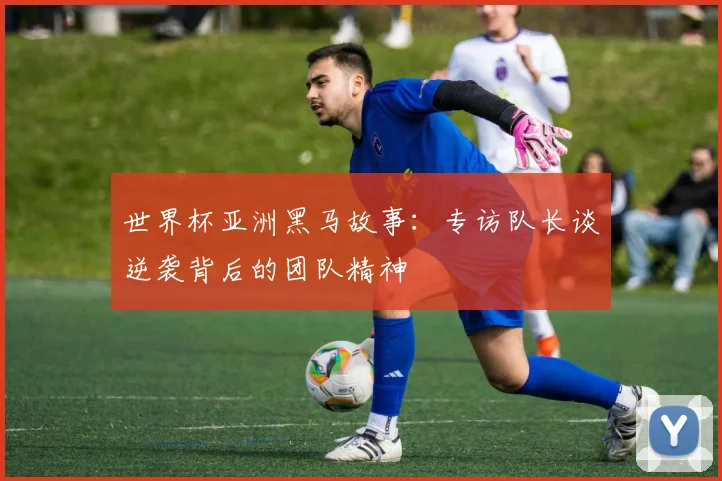 世界杯亚洲黑马故事：专访队长谈逆袭背后的团队精神