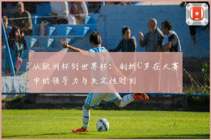 从欧洲杯到世界杯：剖析C罗在大赛中的领导力与决定性时刻